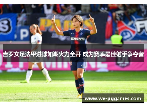 吉罗女足法甲进球如潮火力全开 成为赛季最佳射手争夺者